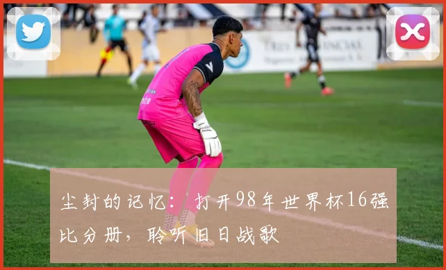 尘封的记忆：打开98年世界杯16强比分册，聆听旧日战歌