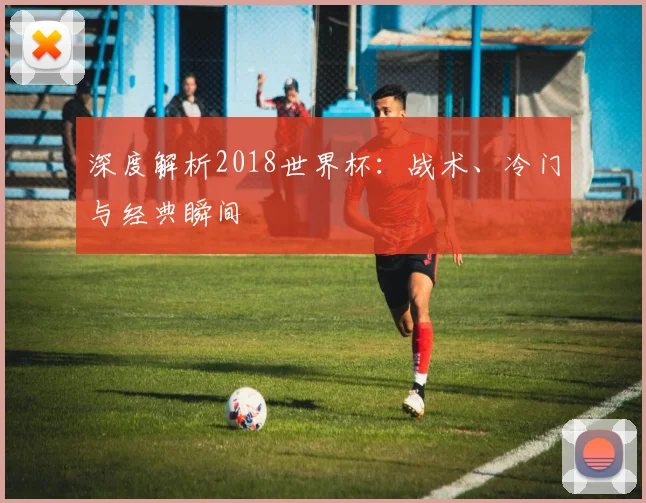 深度解析2018世界杯:战术、冷门与经典瞬间