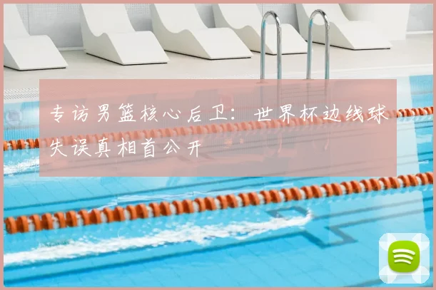 专访男篮核心后卫：世界杯边线球失误真相首公开
